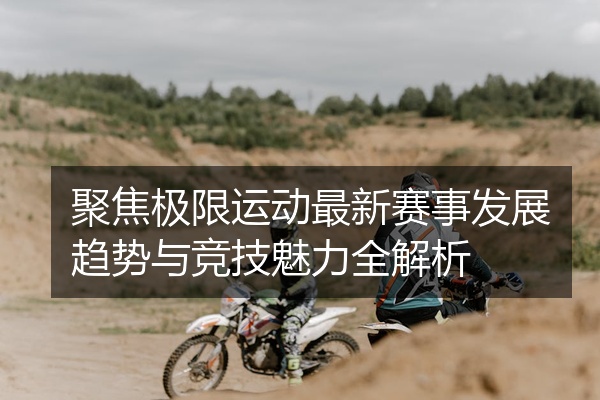 聚焦极限运动最新赛事发展趋势与竞技魅力全解析