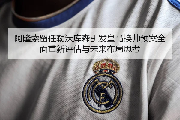 阿隆索留任勒沃库森引发皇马换帅预案全面重新评估与未来布局思考