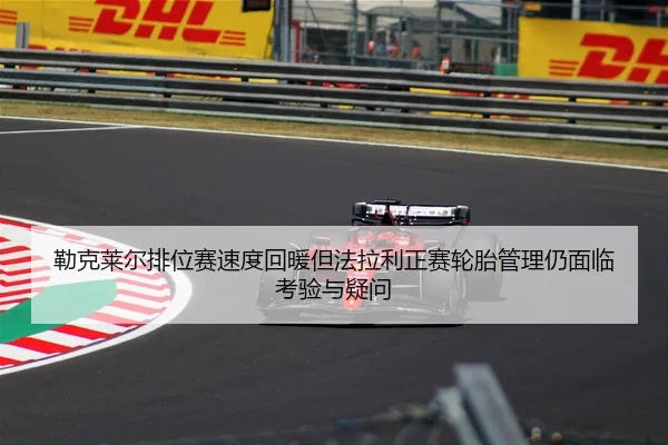 勒克莱尔排位赛速度回暖但法拉利正赛轮胎管理仍面临考验与疑问